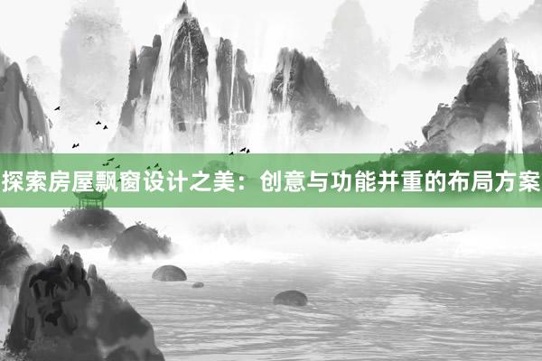 探索房屋飘窗设计之美：创意与功能并重的布局方案